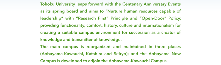 @Tohoku University leaps further with the 100th anniversary, aims at 'Nurture human resources capable of leadership', 'Research First' principle, and 'Open-Door' policy, provides with the functionality, comfort, history, culture and internationalism, and creates a suitable campus environment for succession of creator of knowledge and transmitter of knowledge. Therefore, the main campus is reorganized and maintained into three places (Aobayama-Kawauchi, Katahira and Seiryou). And the Aobayama New Campus adjoining Aobayama-Kawauchi Campus will be developed.